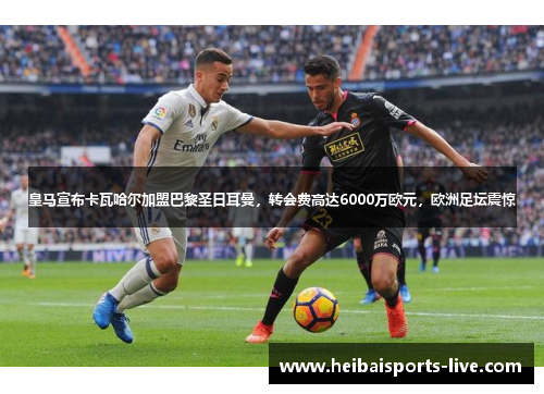 皇马宣布卡瓦哈尔加盟巴黎圣日耳曼，转会费高达6000万欧元，欧洲足坛震惊
