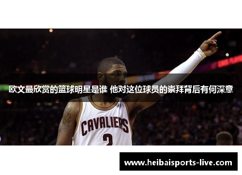 欧文最欣赏的篮球明星是谁 他对这位球员的崇拜背后有何深意