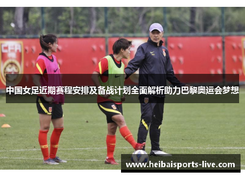 中国女足近期赛程安排及备战计划全面解析助力巴黎奥运会梦想